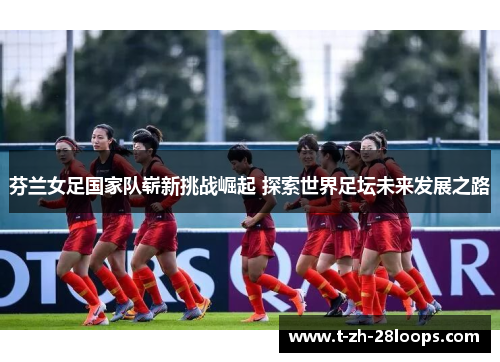 芬兰女足国家队崭新挑战崛起 探索世界足坛未来发展之路