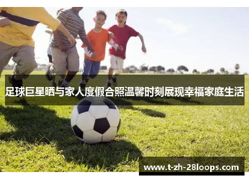 足球巨星晒与家人度假合照温馨时刻展现幸福家庭生活 足球巨星晒与家人度假合照温馨时刻展现幸福家庭生活