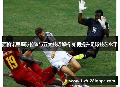 西格诺里踢球位置与五大技巧解析 如何提升足球技艺水平 西格诺里踢球位置与五大技巧解析 如何提升足球技艺水平