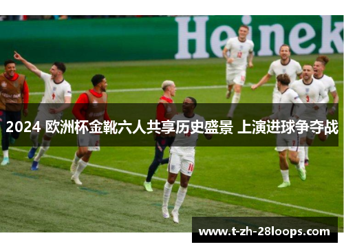 2024 欧洲杯金靴六人共享历史盛景 上演进球争夺战 2024 欧洲杯金靴六人共享历史盛景 上演进球争夺战