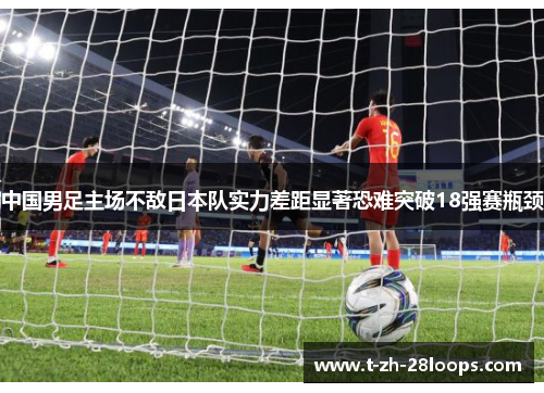 中国男足主场不敌日本队实力差距显著恐难突破18强赛瓶颈