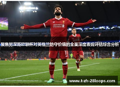 聚焦努涅斯欧联杯对英格兰防守价值的全面深度表现评估综合分析 聚焦努涅斯欧联杯对英格兰防守价值的全面深度表现评估综合分析
