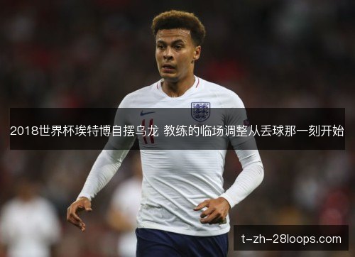 2018世界杯埃特博自摆乌龙 教练的临场调整从丢球那一刻开始 2018世界杯埃特博自摆乌龙 教练的临场调整从丢球那一刻开始